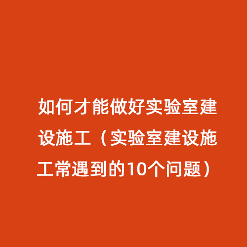 如何才能做好实验室建设施工（实验室建设施工常遇到的10个问题）