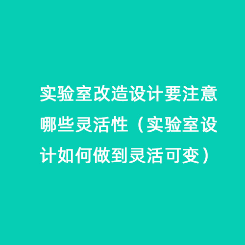 实验室改造设计要注意哪些灵活性（实验室设计如何做到灵活可变）